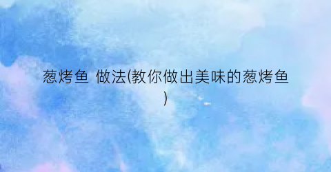 葱烤鱼 做法(教你做出美味的葱烤鱼)